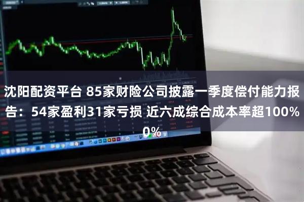 沈阳配资平台 85家财险公司披露一季度偿付能力报告：54家盈利31家亏损 近六成综合成本率超100%