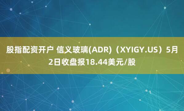 股指配资开户 信义玻璃(ADR)（XYIGY.US）5月2日收盘报18.44美元/股