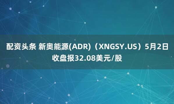 配资头条 新奥能源(ADR)（XNGSY.US）5月2日收盘报32.08美元/股