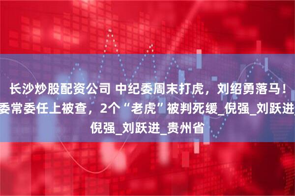 长沙炒股配资公司 中纪委周末打虎，刘绍勇落马！59岁省委常委任上被查，2个“老虎”被判死缓_倪强_刘跃进_贵州省