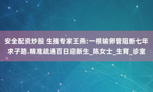 安全配资炒股 生殖专家王燕:一根输卵管阻断七年求子路.精准疏通百日迎新生_陈女士_生育_诊室
