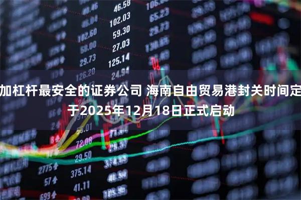 加杠杆最安全的证券公司 海南自由贸易港封关时间定于2025年12月18日正式启动