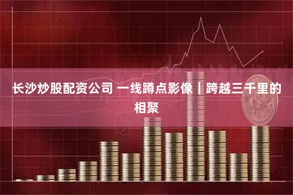 长沙炒股配资公司 一线蹲点影像｜跨越三千里的相聚