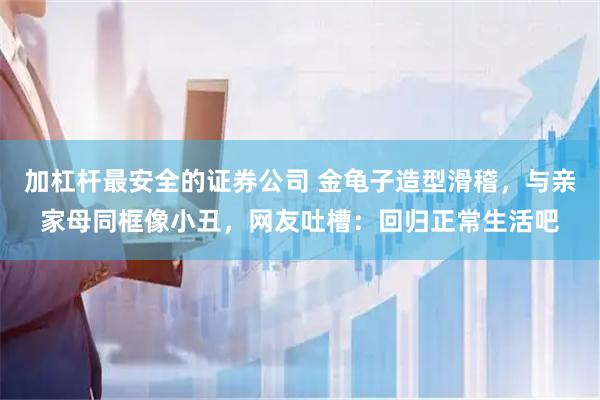 加杠杆最安全的证券公司 金龟子造型滑稽，与亲家母同框像小丑，网友吐槽：回归正常生活吧