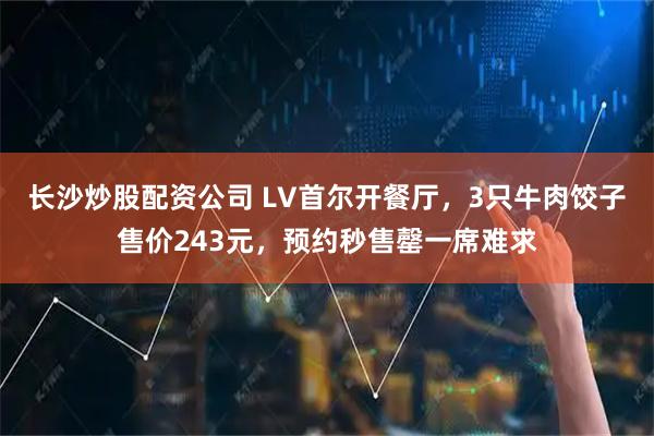 长沙炒股配资公司 LV首尔开餐厅，3只牛肉饺子售价243元，预约秒售罄一席难求