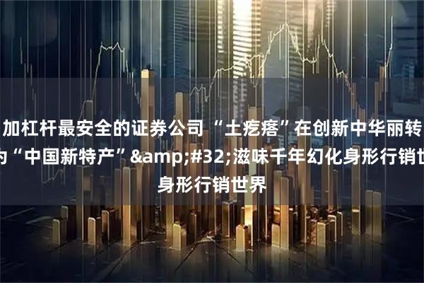 加杠杆最安全的证券公司 “土疙瘩”在创新中华丽转身为“中国新特产” 滋味千年幻化身形行销世界