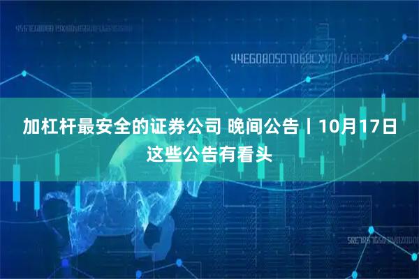 加杠杆最安全的证券公司 晚间公告丨10月17日这些公告有看头